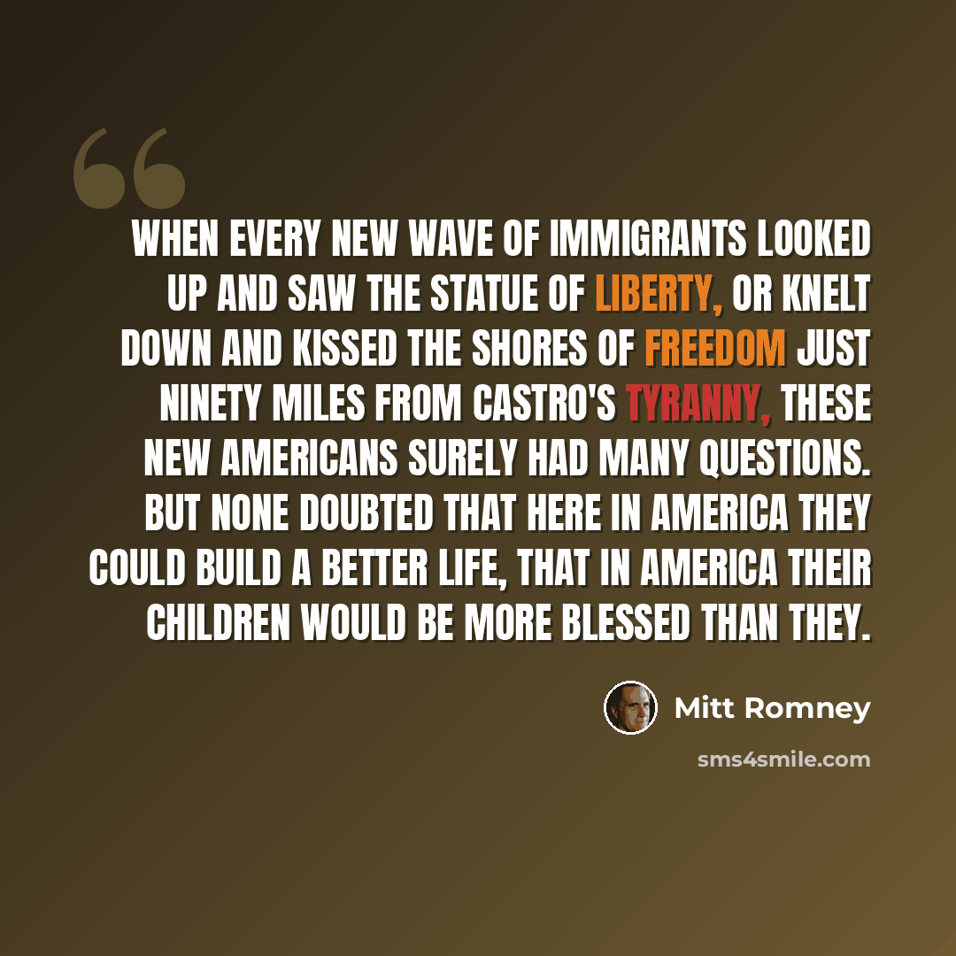 “When every new wave of immigrants looked up and saw the Statue of Liberty, or knelt down and kissed the shores of freedom just ninety miles from Castro's tyranny, these new Americans surely had many questions. But none doubted that here in America they could build a better life, that in America…” quote by Mitt Romney
