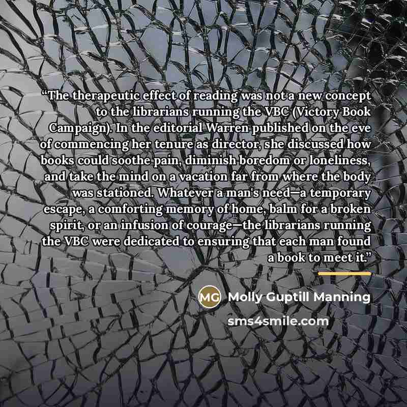 “The therapeutic effect of reading was not a new concept to the librarians running the VBC (Victory Book Campaign). In the editorial Warren published on the eve of commencing her tenure as director, she discussed how books could soothe pain, diminish boredom or loneliness, and take the mind on a…” quote by Molly Guptill Manning