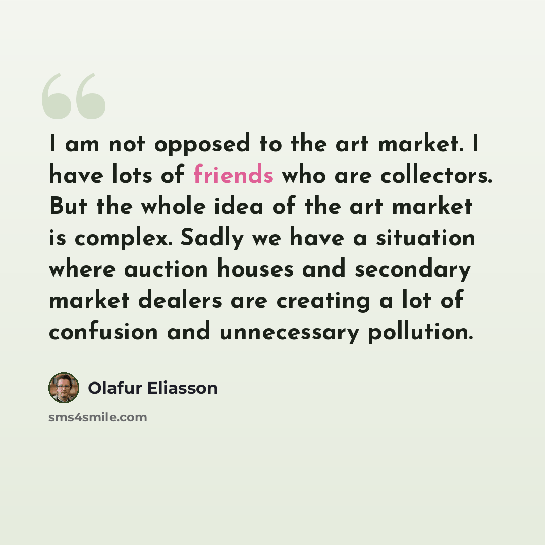“I am not opposed to the art market. I have lots of friends who are collectors. But the whole idea of the art market is complex. Sadly we have a situation where auction houses and secondary market dealers are creating a lot of confusion and unnecessary pollution.” quote by Olafur Eliasson