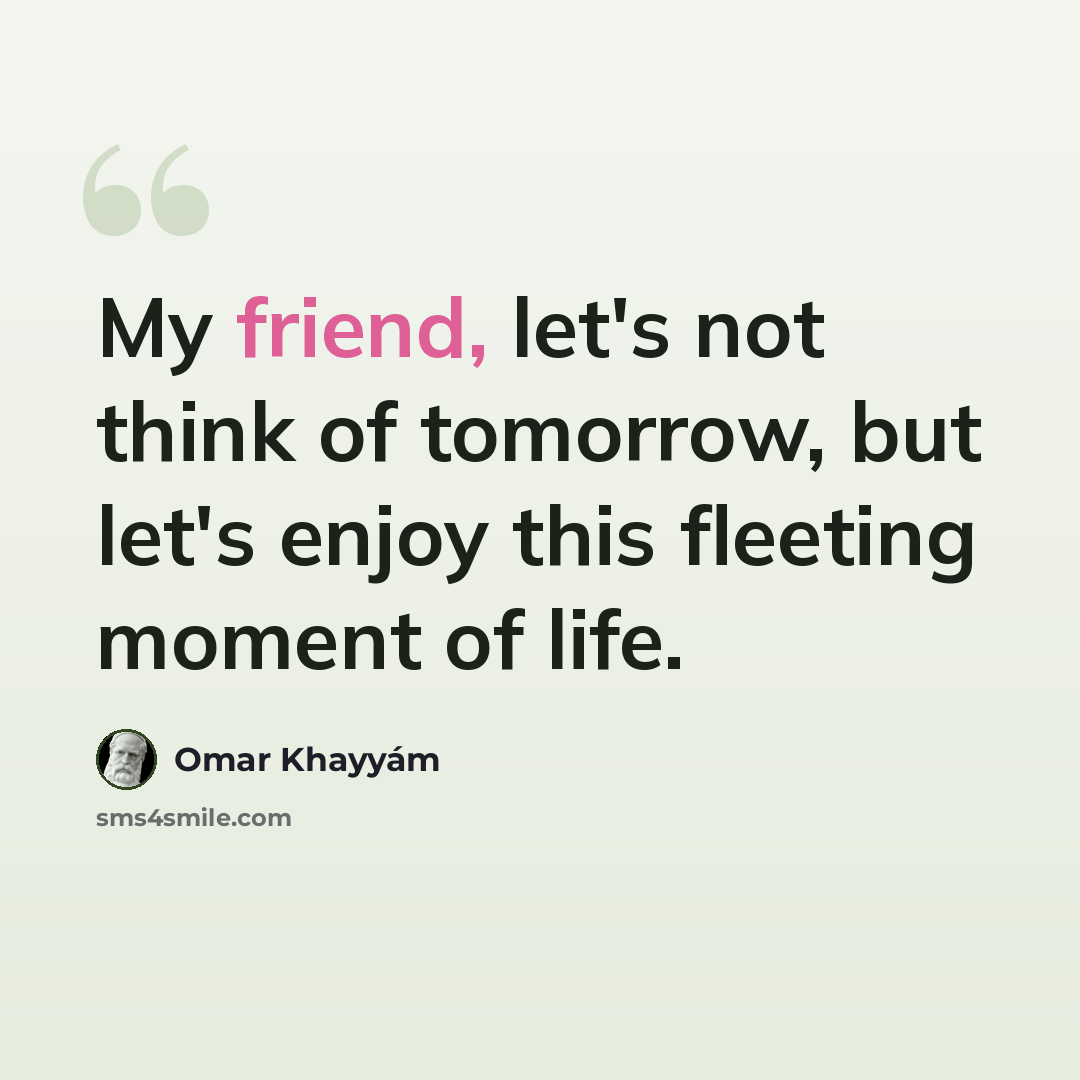 “My friend, let's not think of tomorrow, but let's enjoy this fleeting moment of life.” quote by Omar Khayyam