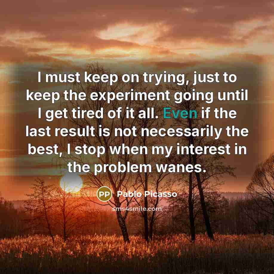 “I must keep on trying, just to keep the experiment going until I get tired of it all. Even if the last result is not necessarily the best, I stop when my interest in the problem wanes.” quote by Pablo Picasso
