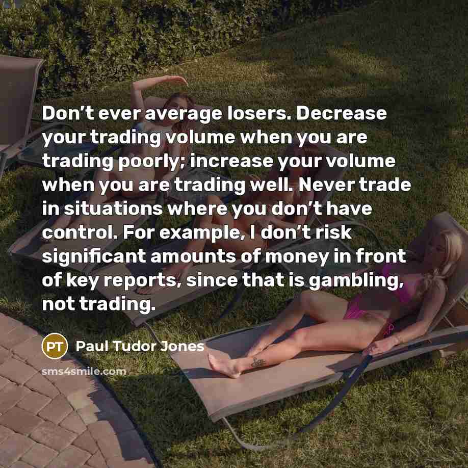 “Don’t ever average losers. Decrease your trading volume when you are trading poorly; increase your volume when you are trading well. Never trade in situations where you don’t have control. For example, I don’t risk significant amounts of money in front of key reports, since that is gambling, not…” quote by Paul Tudor Jones