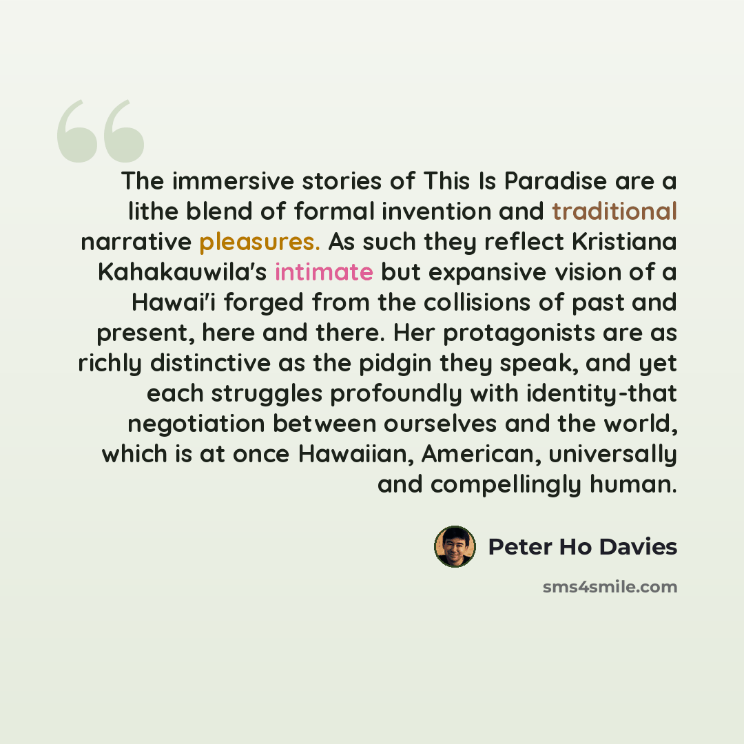 “The immersive stories of This Is Paradise are a lithe blend of formal invention and traditional narrative pleasures. As such they reflect Kristiana Kahakauwila's intimate but expansive vision of a Hawai'i forged from the collisions of past and present, here and there. Her protagonists are as…” quote by Peter Ho Davies