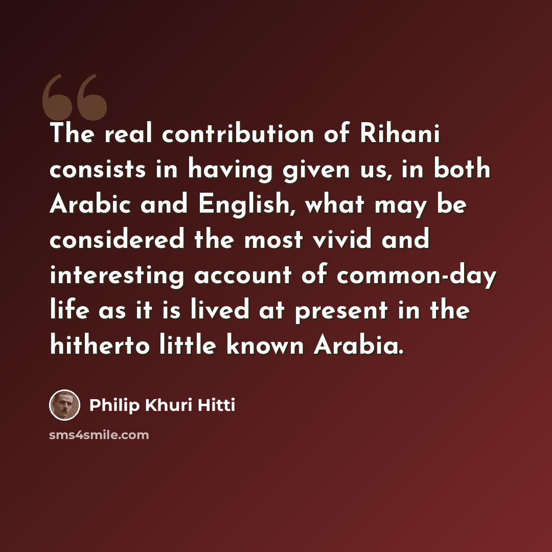 “The real contribution of Rihani consists in having given us, in both Arabic and English, what may be considered the most vivid and interesting account of common-day life as it is lived at present in the hitherto little known Arabia.” quote by Philip Khuri Hitti