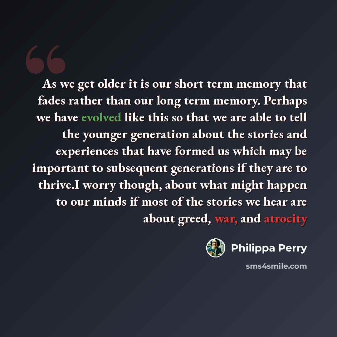 “As we get older it is our short term memory that fades rather than our long term memory. Perhaps we have evolved like this so that we are able to tell the younger generation about the stories and experiences that have formed us which may be important to subsequent generations if they are to…” quote by Philippa Perry
