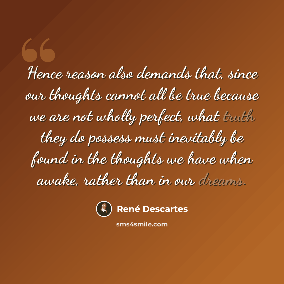 “Hence reason also demands that, since our thoughts cannot all be true because we are not wholly perfect, what truth they do possess must inevitably be found in the thoughts we have when awake, rather than in our dreams.” quote by Rene Descartes