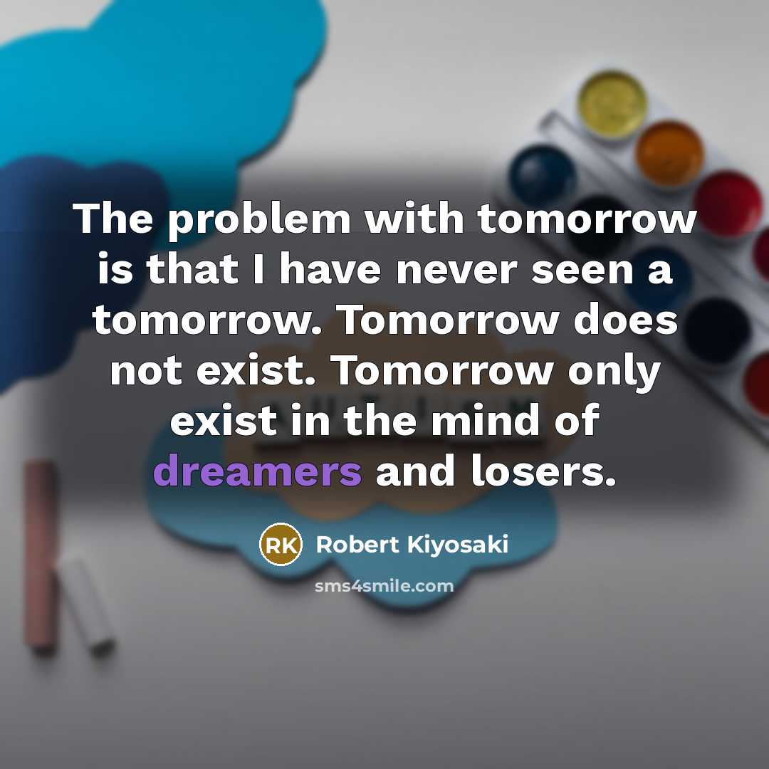 “The problem with tomorrow is that I have never seen a tomorrow. Tomorrow does not exist. Tomorrow only exist in the mind of dreamers and losers.” quote by Robert Kiyosaki