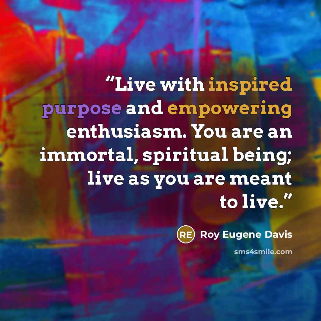“Live with inspired purpose and empowering enthusiasm. You are an immortal, spiritual being; live as you are meant to live.” quote by Roy Eugene Davis