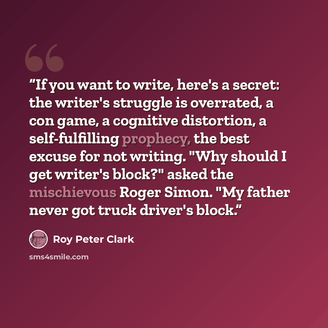 “If you want to write, here's a secret: the writer's struggle is overrated, a con game, a cognitive distortion, a self-fulfilling prophecy, the best excuse for not writing. "Why should I get writer's block?" asked the mischievous Roger Simon. "My father never got truck driver's block.” quote by Roy Peter Clark