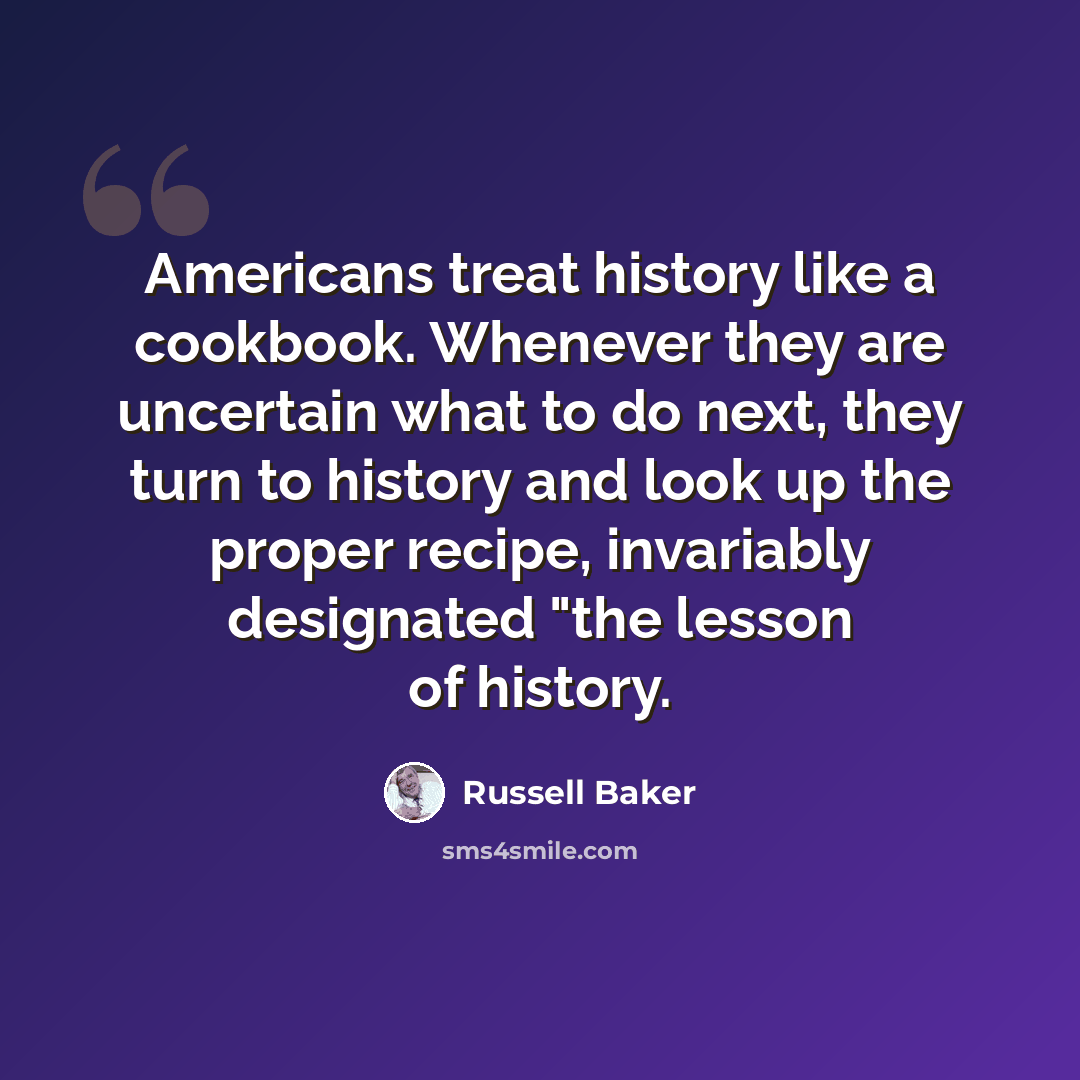 “Americans treat history like a cookbook. Whenever they are uncertain what to do next, they turn to history and look up the proper recipe, invariably designated "the lesson of history.” quote by Russell Baker