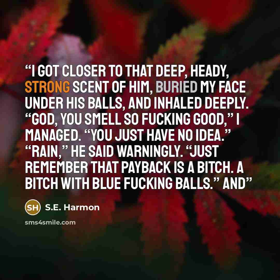 “I got closer to that deep, heady, strong scent of him, buried my face under his balls, and inhaled deeply. “God, you smell so fucking good,” I managed. “You just have no idea.” “Rain,” he said warningly. “Just remember that payback is a bitch. A bitch with blue fucking balls.” And” quote by S.E. Harmon