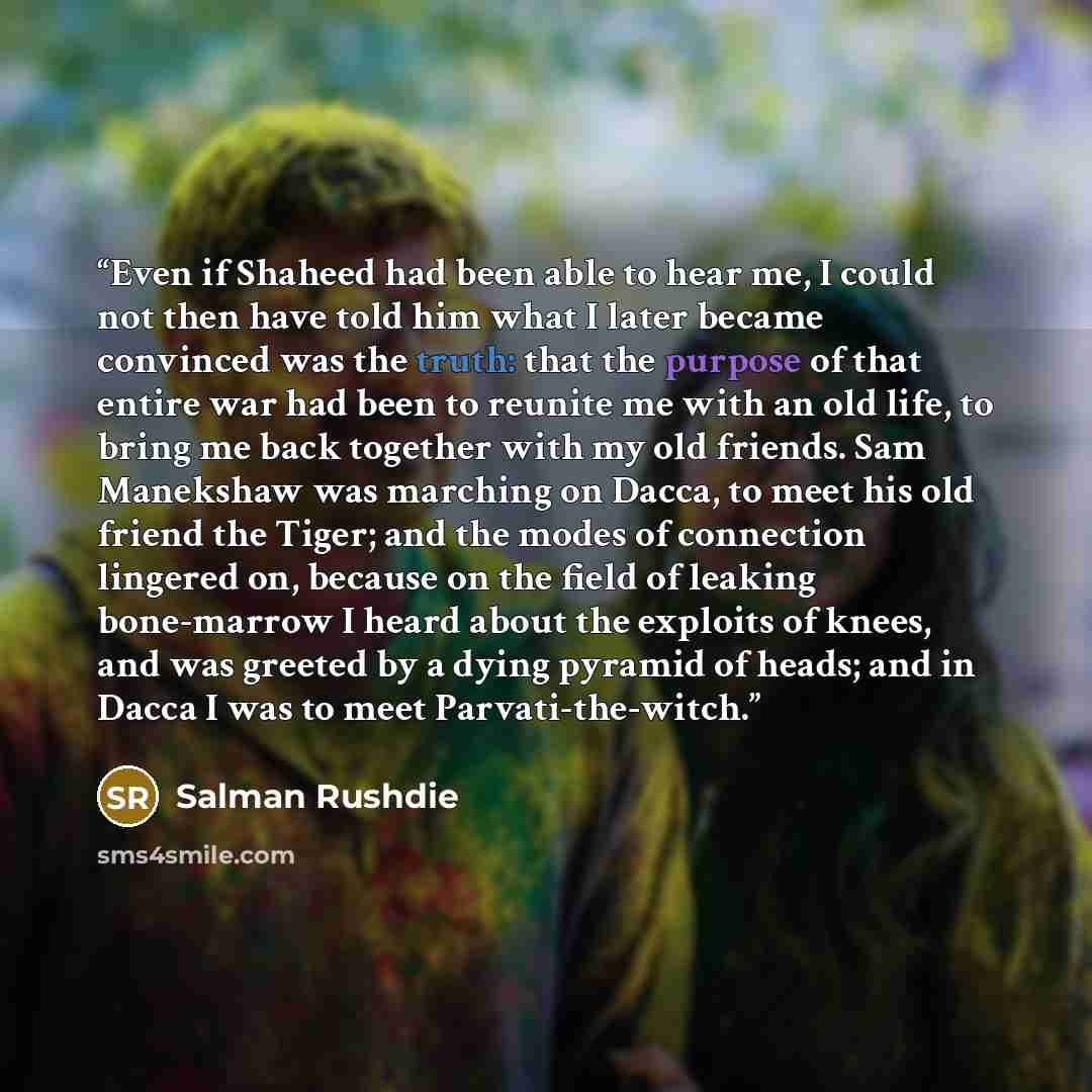“Even if Shaheed had been able to hear me, I could not then have told him what I later became convinced was the truth: that the purpose of that entire war had been to reunite me with an old life, to bring me back together with my old friends. Sam Manekshaw was marching on Dacca, to meet his old…” quote by Salman Rushdie