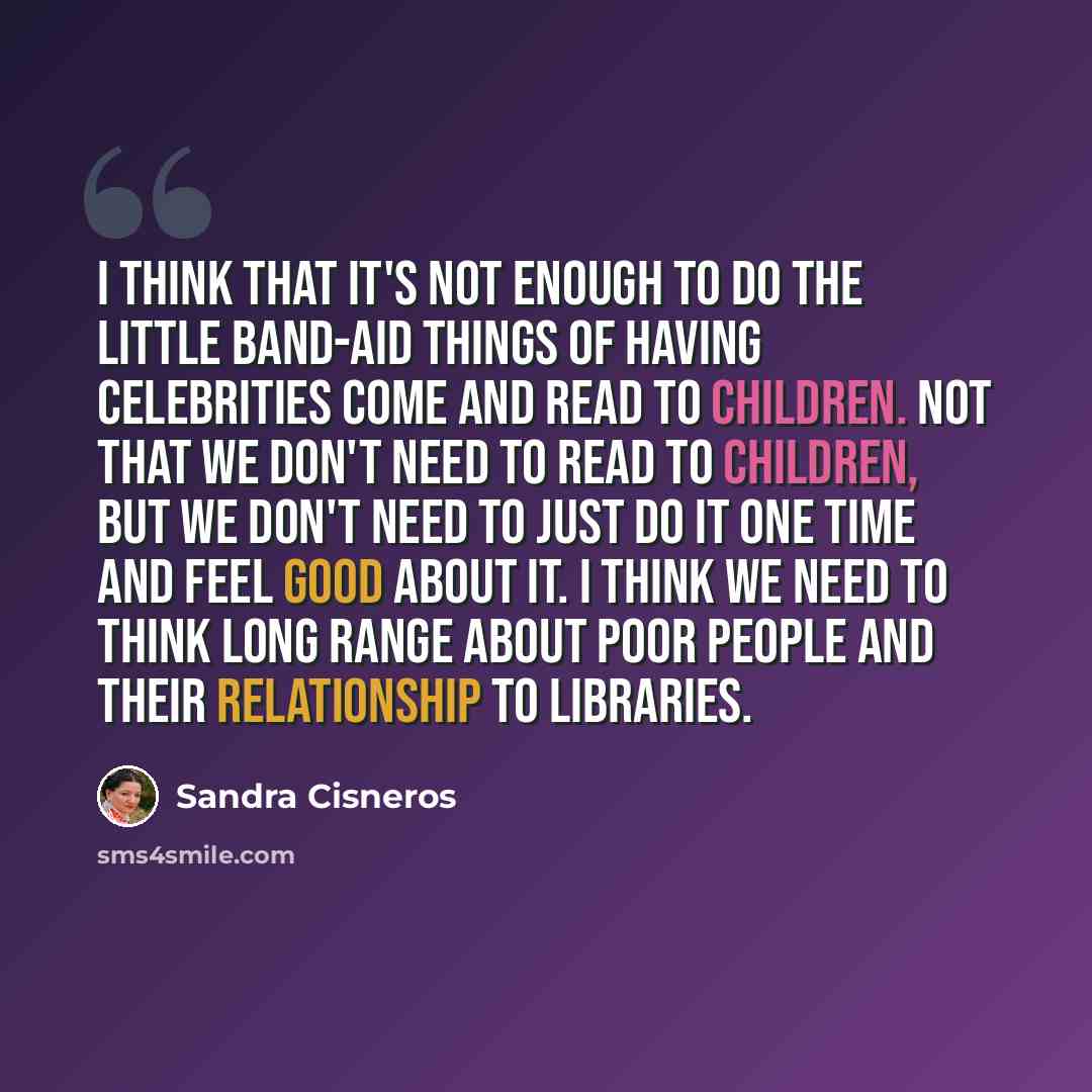 “I think that it's not enough to do the little Band-Aid things of having celebrities come and read to children. Not that we don't need to read to children, but we don't need to just do it one time and feel good about it. I think we need to think long range about poor people and their relationship…” quote by Sandra Cisneros