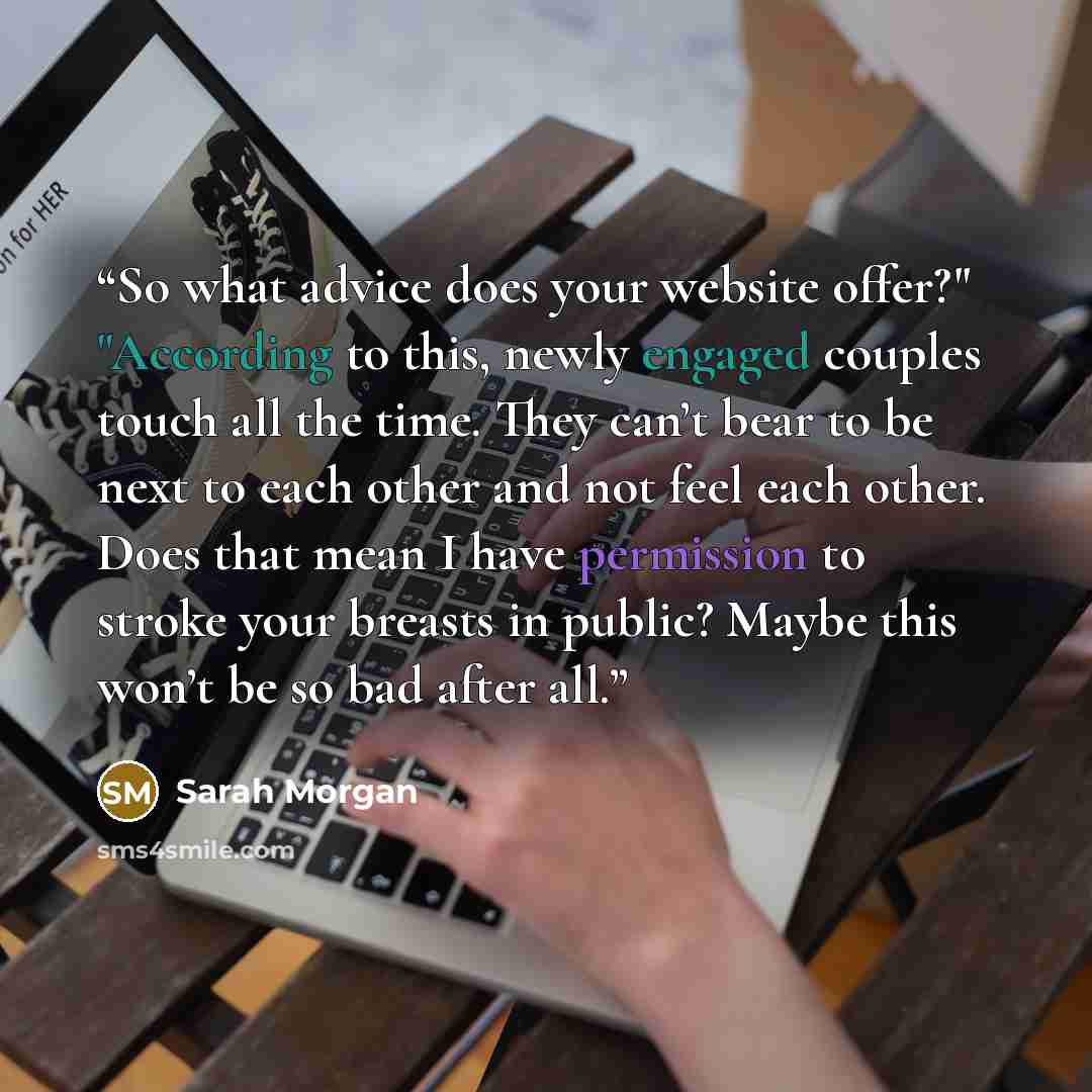 “So what advice does your website offer?" "According to this, newly engaged couples touch all the time. They can’t bear to be next to each other and not feel each other. Does that mean I have permission to stroke your breasts in public? Maybe this won’t be so bad after all.” quote by Sarah Morgan