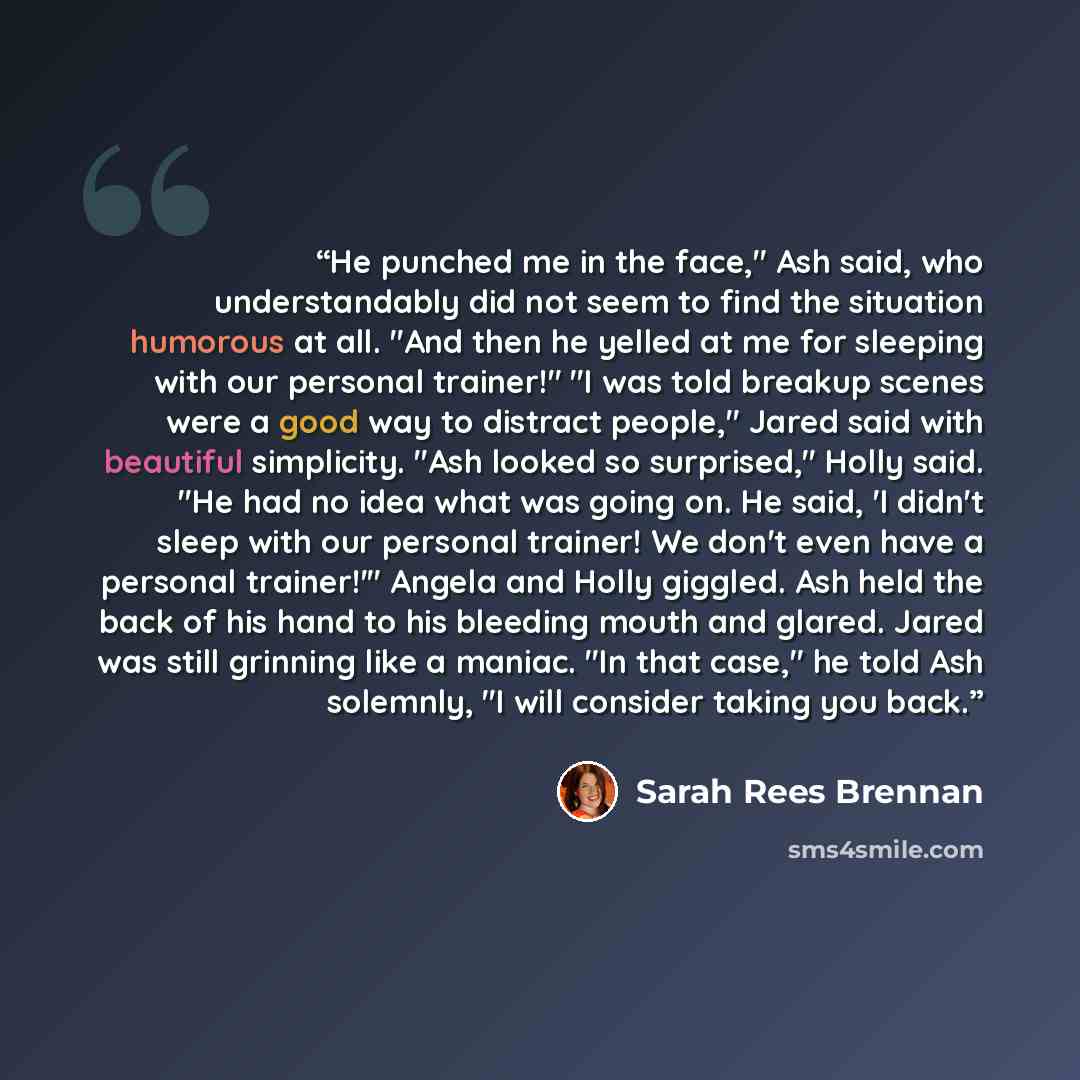“He punched me in the face," Ash said, who understandably did not seem to find the situation humorous at all. "And then he yelled at me for sleeping with our personal trainer!" "I was told breakup scenes were a good way to distract people," Jared said with beautiful simplicity. "Ash looked so…” quote by Sarah Rees Brennan