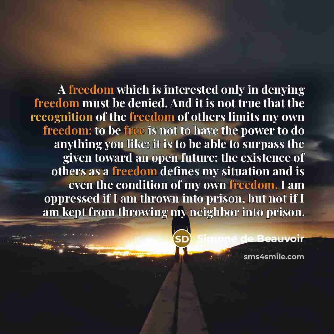 “A freedom which is interested only in denying freedom must be denied. And it is not true that the recognition of the freedom of others limits my own freedom: to be free is not to have the power to do anything you like; it is to be able to surpass the given toward an open future; the existence of…” quote by Simone de Beauvoir