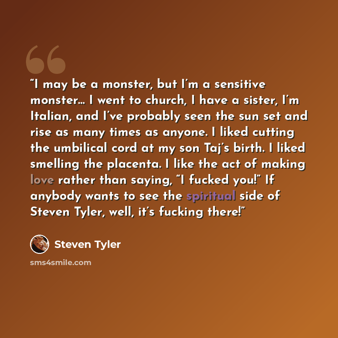 “I may be a monster, but I’m a sensitive monster… I went to church, I have a sister, I’m Italian, and I’ve probably seen the sun set and rise as many times as anyone. I liked cutting the umbilical cord at my son Taj’s birth. I liked smelling the placenta. I like the act of making love rather than…” quote by Steven Tyler