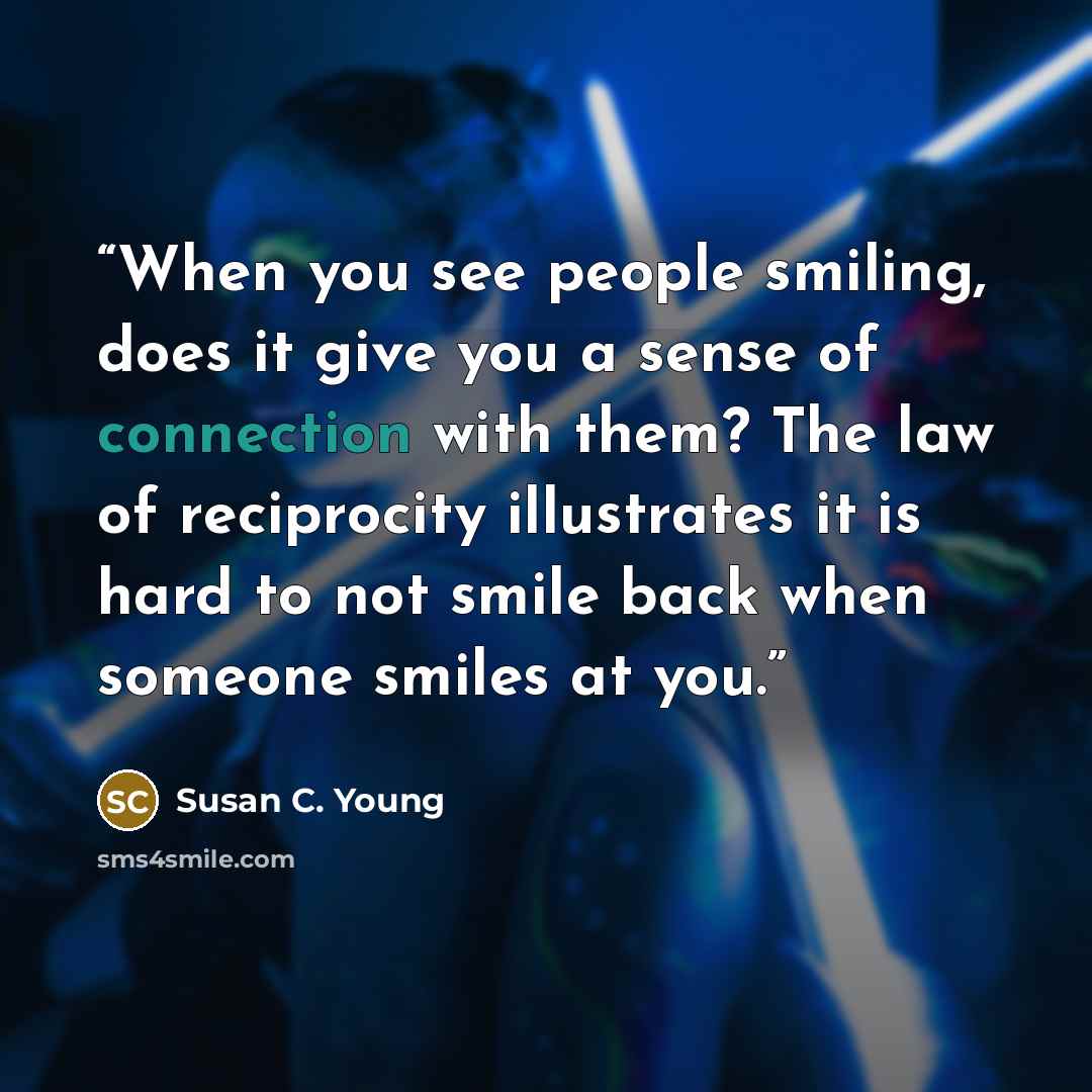 “When you see people smiling, does it give you a sense of connection with them? The law of reciprocity illustrates it is hard to not smile back when someone smiles at you.” quote by Susan C. Young