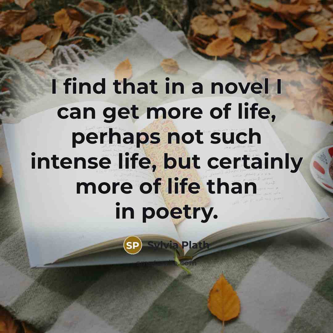 “I find that in a novel I can get more of life, perhaps not such intense life, but certainly more of life than in poetry.” quote by Sylvia Plath