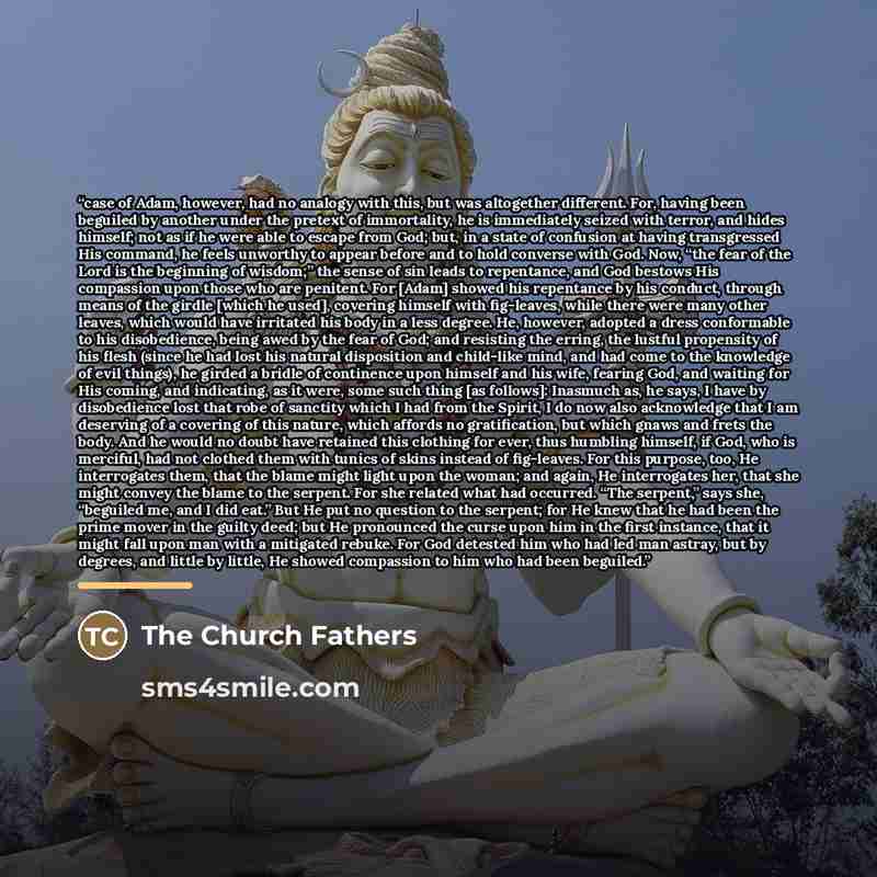 “case of Adam, however, had no analogy with this, but was altogether different. For, having been beguiled by another under the pretext of immortality, he is immediately seized with terror, and hides himself; not as if he were able to escape from God; but, in a state of confusion at having…” quote by The Church Fathers