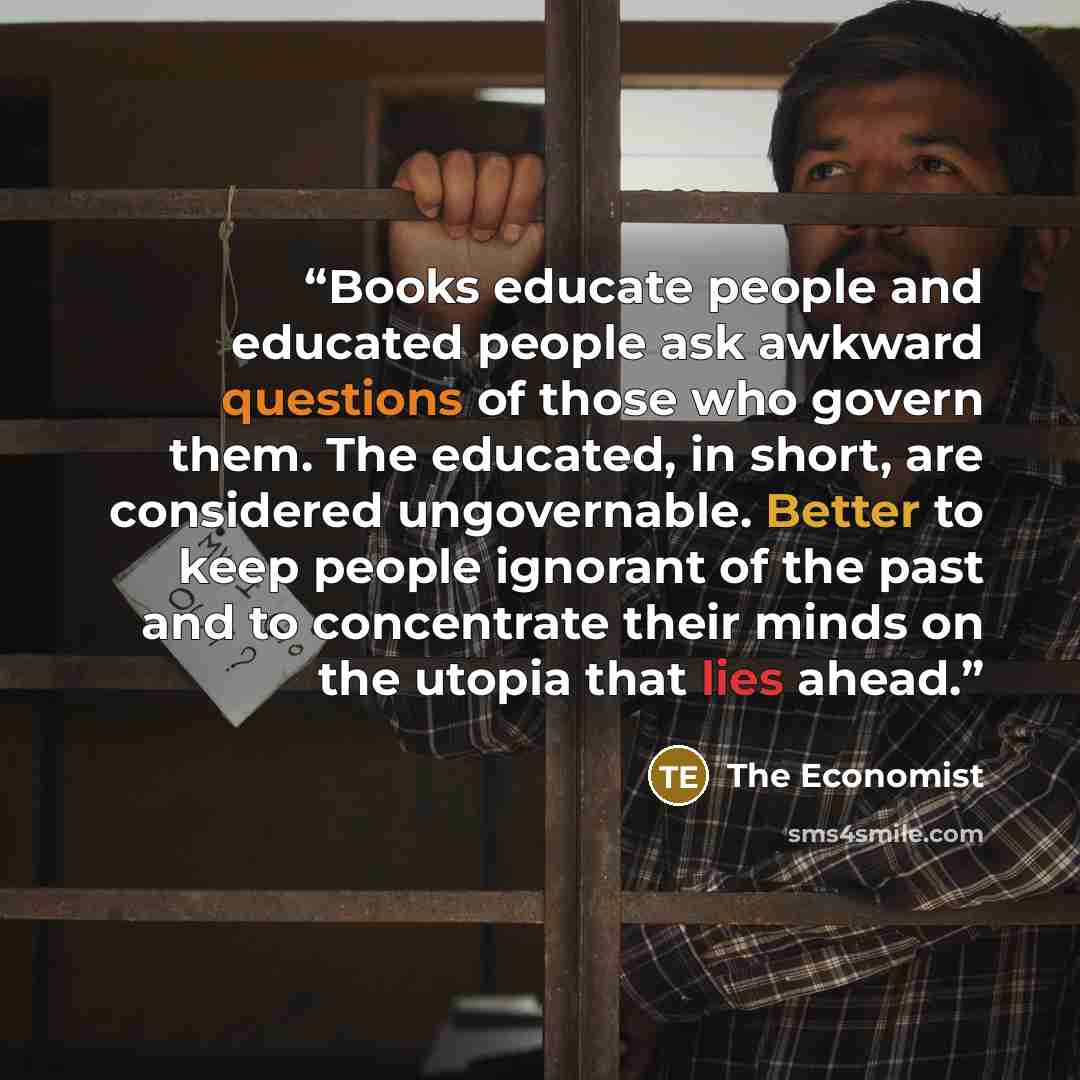 “Books educate people and educated people ask awkward questions of those who govern them. The educated, in short, are considered ungovernable. Better to keep people ignorant of the past and to concentrate their minds on the utopia that lies ahead.” quote by The Economist