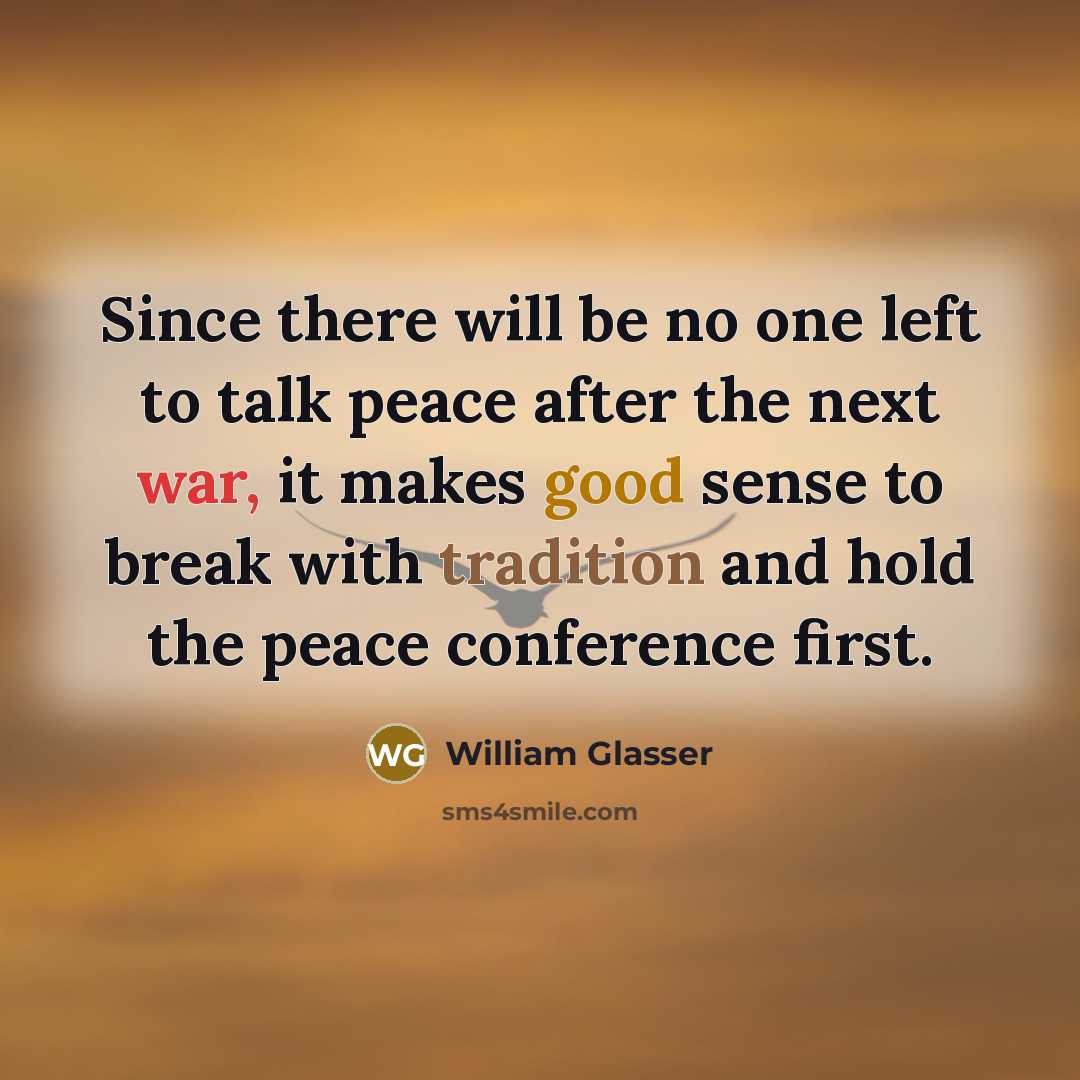 “Since there will be no one left to talk peace after the next war, it makes good sense to break with tradition and hold the peace conference first.” quote by William Glasser