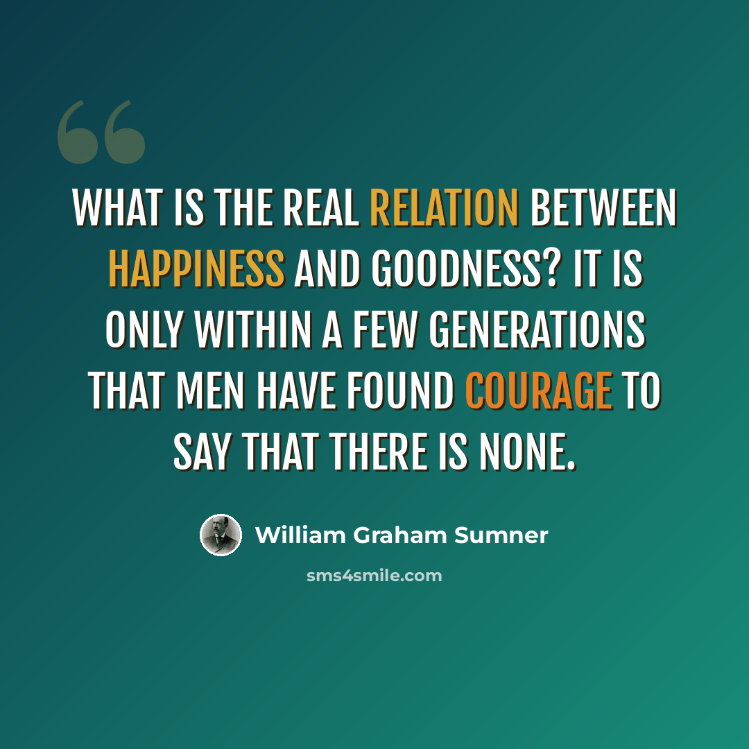 “What is the real relation between happiness and goodness? It is only within a few generations that men have found courage to say that there is none.” quote by William Graham Sumner