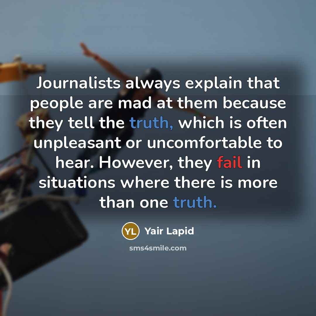 “Journalists always explain that people are mad at them because they tell the truth, which is often unpleasant or uncomfortable to hear. However, they fail in situations where there is more than one truth.” quote by Yair Lapid