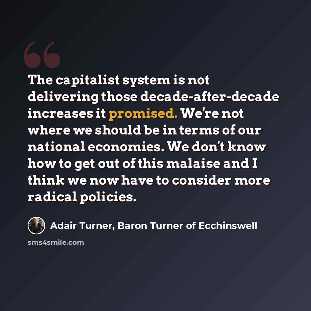 “The capitalist system is not delivering those decade-after-decade increases it promised. We're not where we should be in terms of our national economies. We don't know how to get out of this malaise and I think we now have to consider more radical policies.” quote by Adair Turner, Baron Turner of Ecchinswell