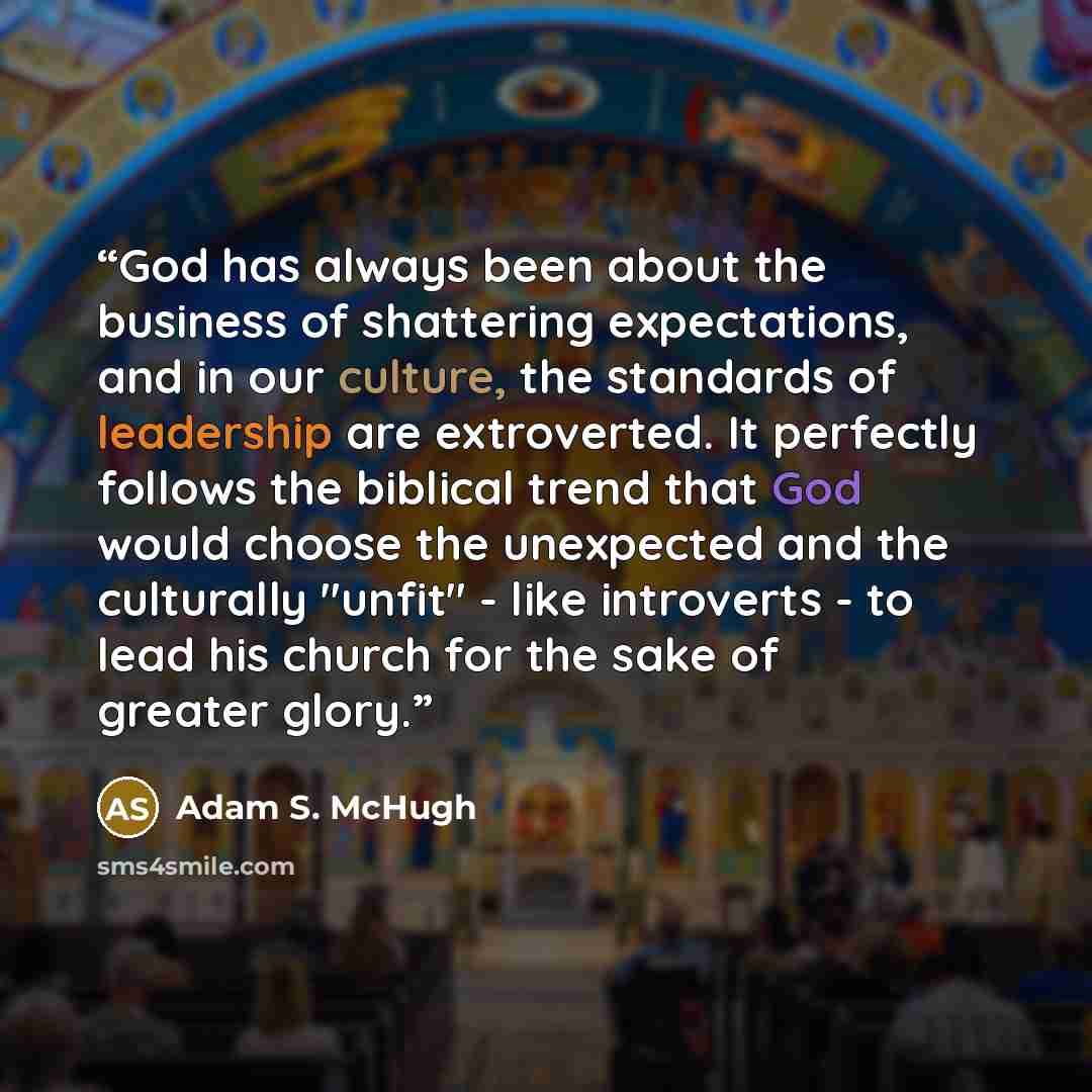 “God has always been about the business of shattering expectations, and in our culture, the standards of leadership are extroverted. It perfectly follows the biblical trend that God would choose the unexpected and the culturally "unfit" - like introverts - to lead his church for the sake of greater…” quote by Adam S. McHugh