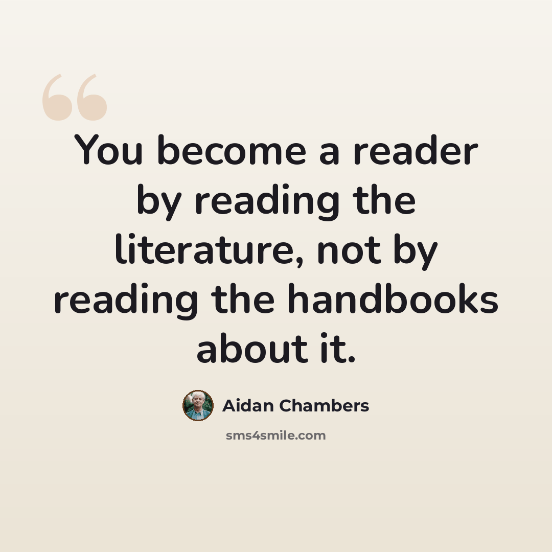 “You become a reader by reading the literature, not by reading the handbooks about it.” quote by Aidan Chambers