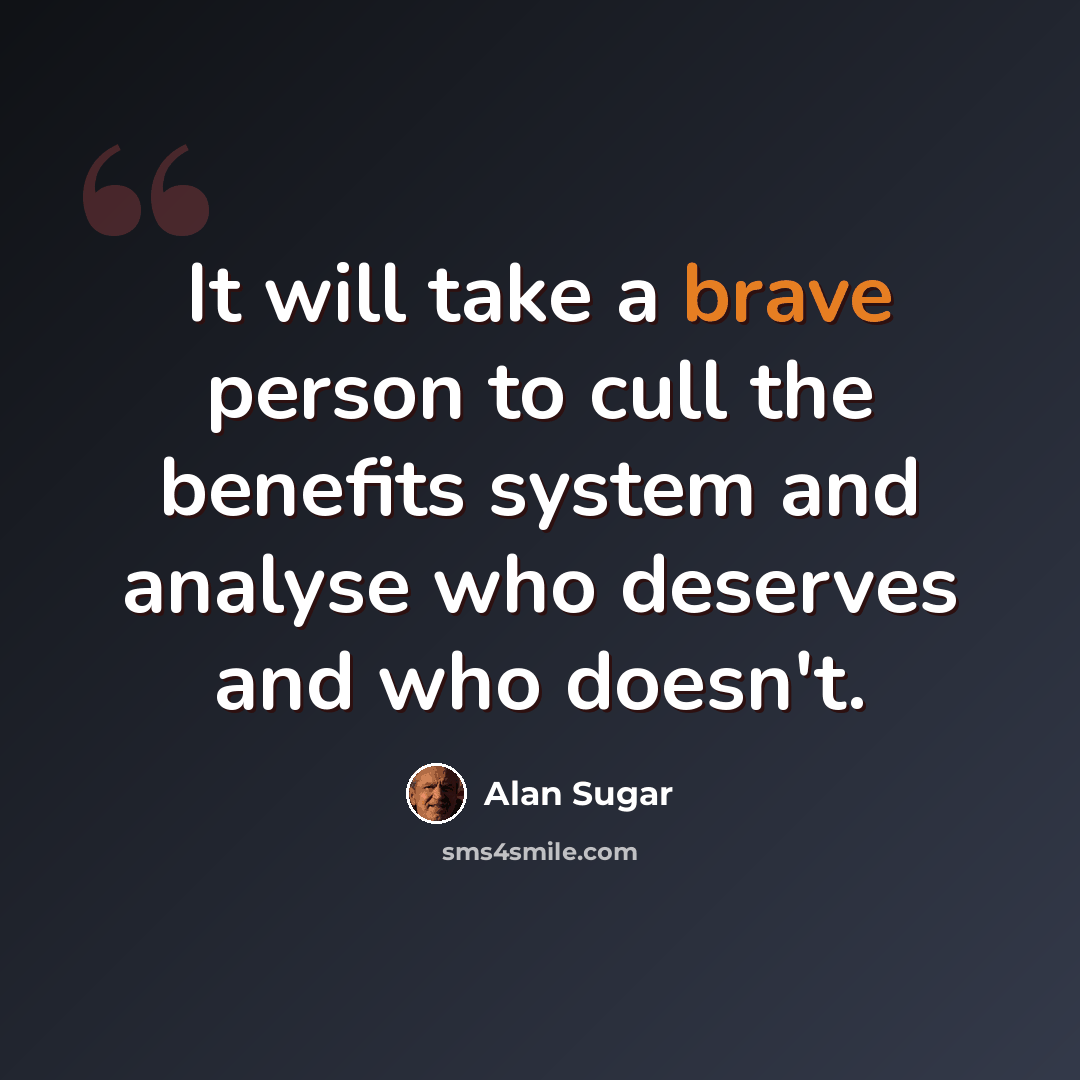 “It will take a brave person to cull the benefits system and analyse who deserves and who doesn't.” quote by Alan Sugar