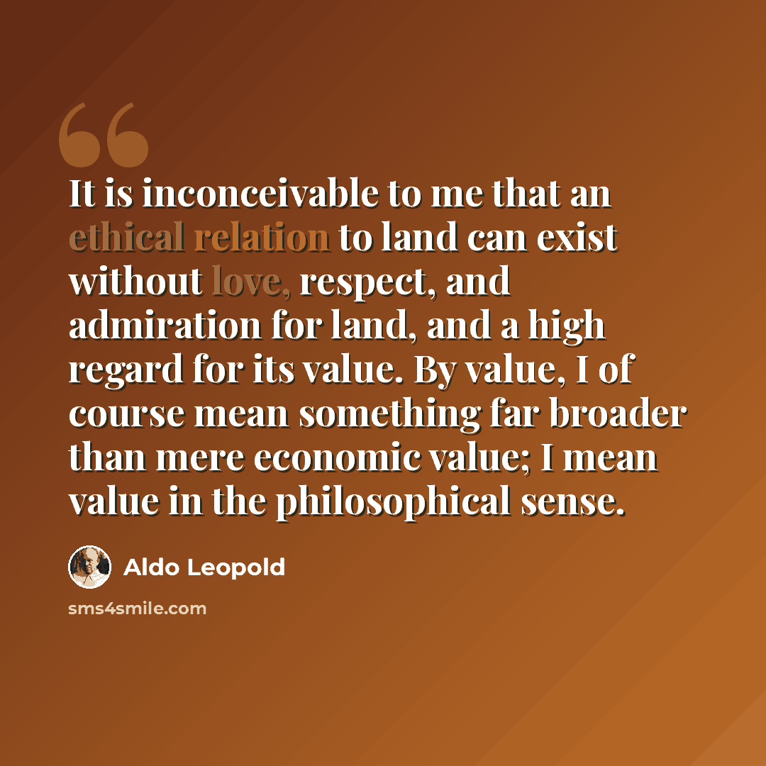 “It is inconceivable to me that an ethical relation to land can exist without love, respect, and admiration for land, and a high regard for its value. By value, I of course mean something far broader than mere economic value; I mean value in the philosophical sense.” quote by Aldo Leopold