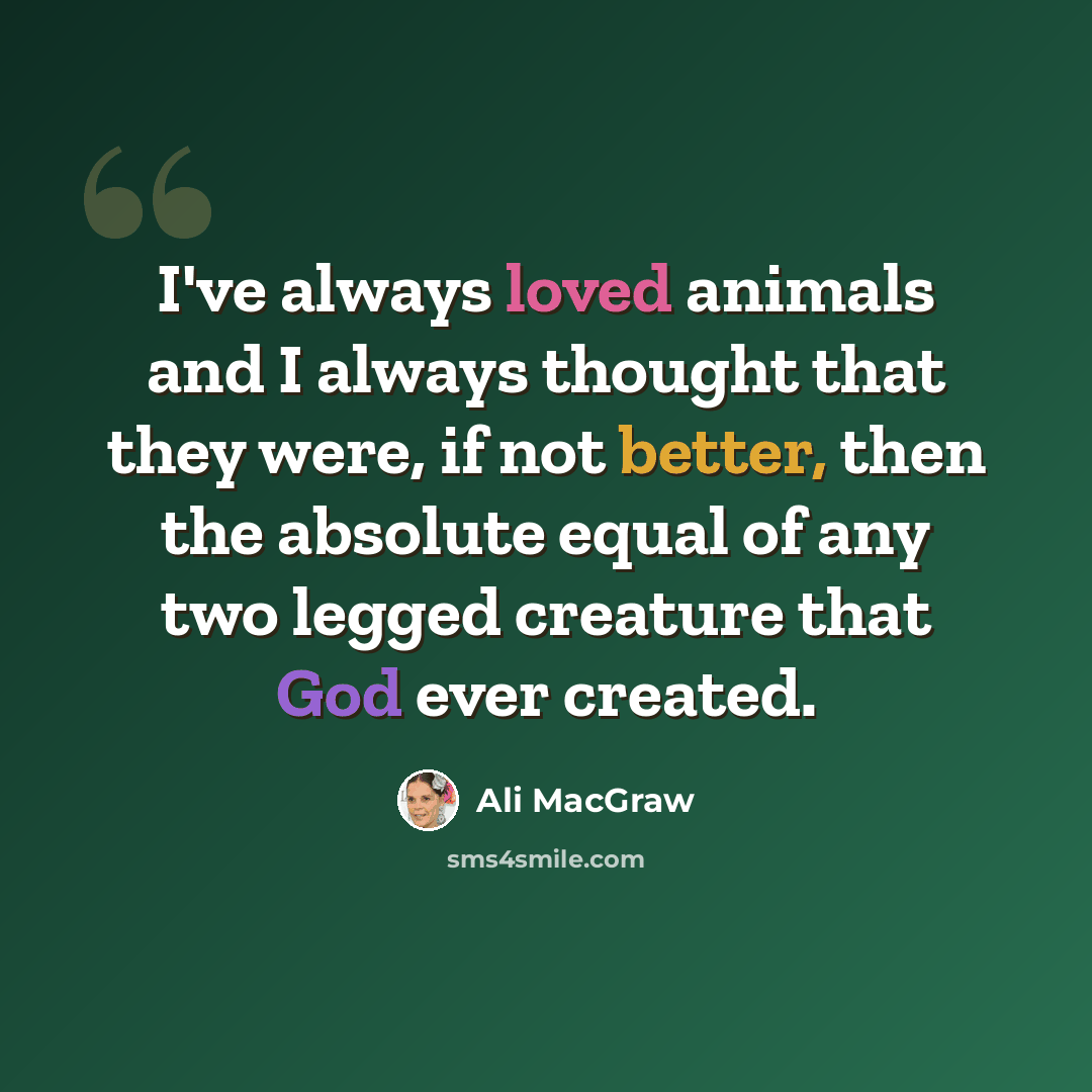 “I've always loved animals and I always thought that they were, if not better, then the absolute equal of any two legged creature that God ever created.” quote by Ali MacGraw