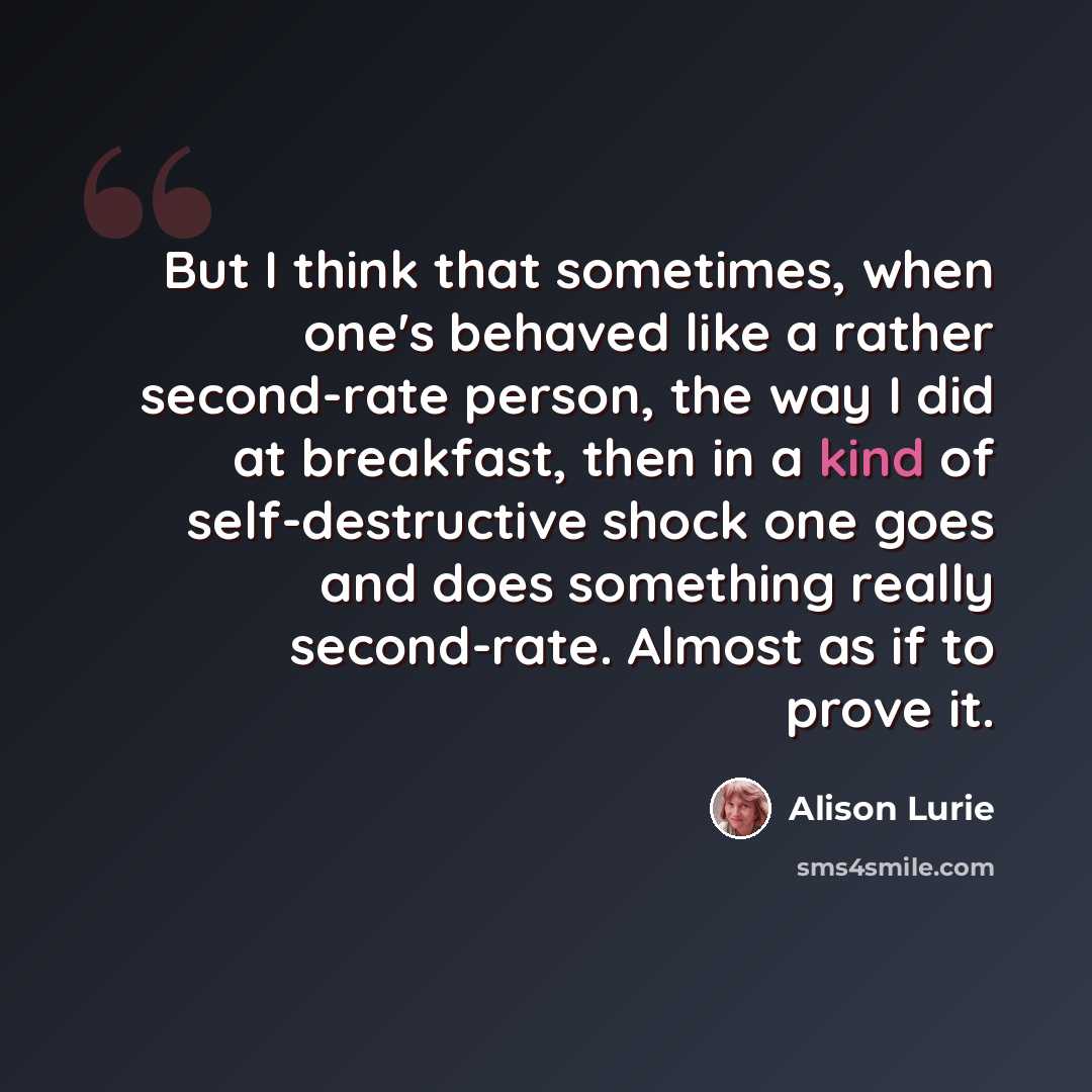 “But I think that sometimes, when one's behaved like a rather second-rate person, the way I did at breakfast, then in a kind of self-destructive shock one goes and does something really second-rate. Almost as if to prove it.” quote by Alison Lurie