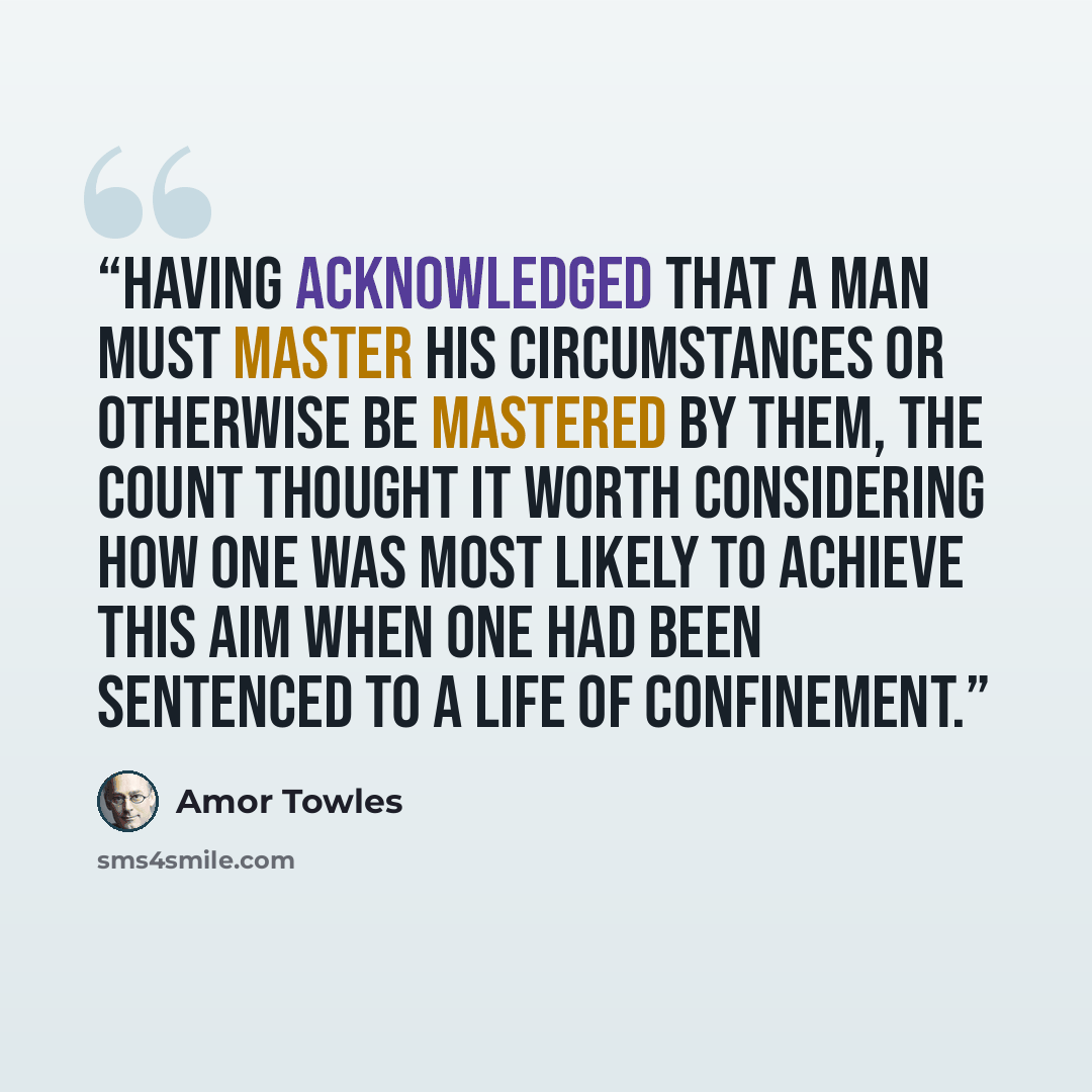 “Having acknowledged that a man must master his circumstances or otherwise be mastered by them, the Count thought it worth considering how one was most likely to achieve this aim when one had been sentenced to a life of confinement.” quote by Amor Towles