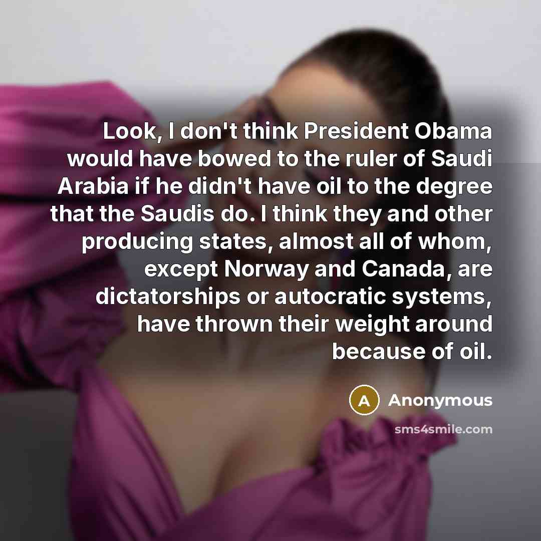 “Look, I don't think President Obama would have bowed to the ruler of Saudi Arabia if he didn't have oil to the degree that the Saudis do. I think they and other producing states, almost all of whom, except Norway and Canada, are dictatorships or autocratic systems, have thrown their weight around…” quote by Anonymous