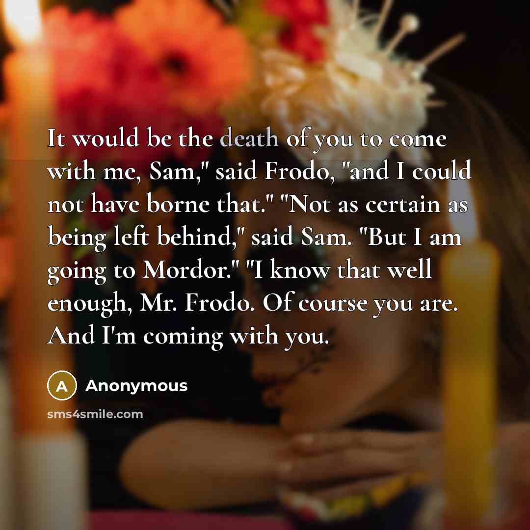 “It would be the death of you to come with me, Sam," said Frodo, "and I could not have borne that." "Not as certain as being left behind," said Sam. "But I am going to Mordor." "I know that well enough, Mr. Frodo. Of course you are. And I'm coming with you.” quote by Anonymous