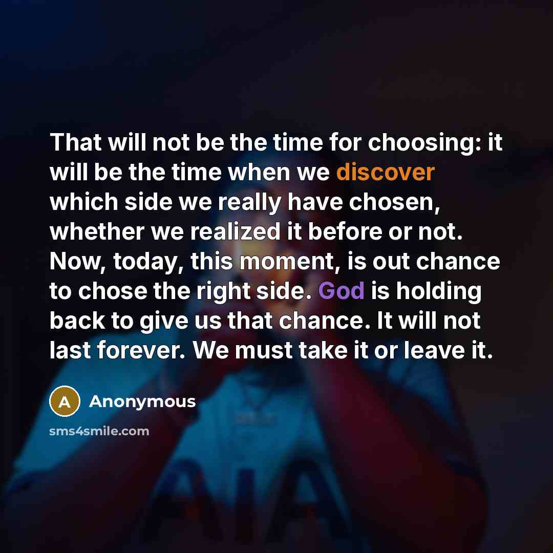 “That will not be the time for choosing: it will be the time when we discover which side we really have chosen, whether we realized it before or not. Now, today, this moment, is out chance to chose the right side. God is holding back to give us that chance. It will not last forever. We must take it…” quote by Anonymous