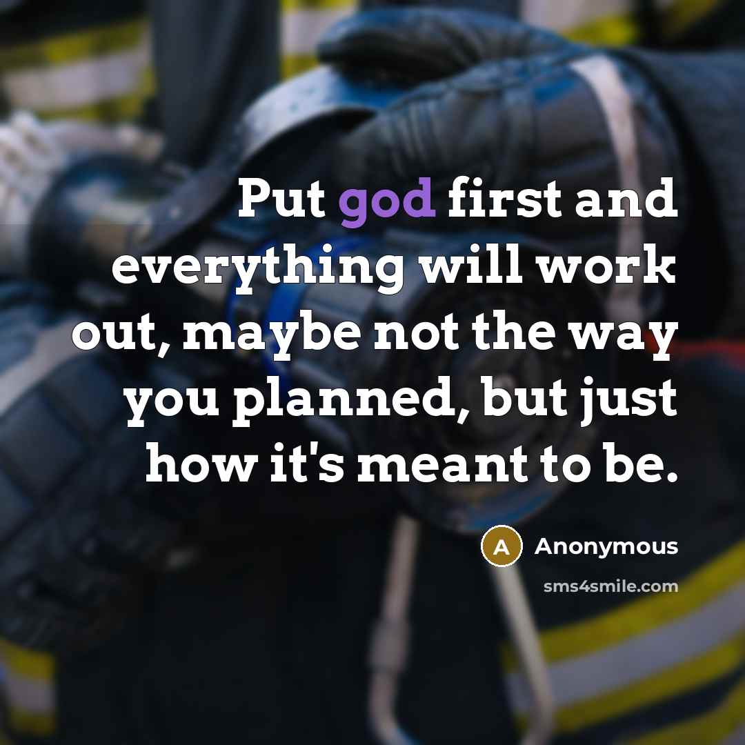 “Put god first and everything will work out, maybe not the way you planned, but just how it's meant to be.” quote by Anonymous