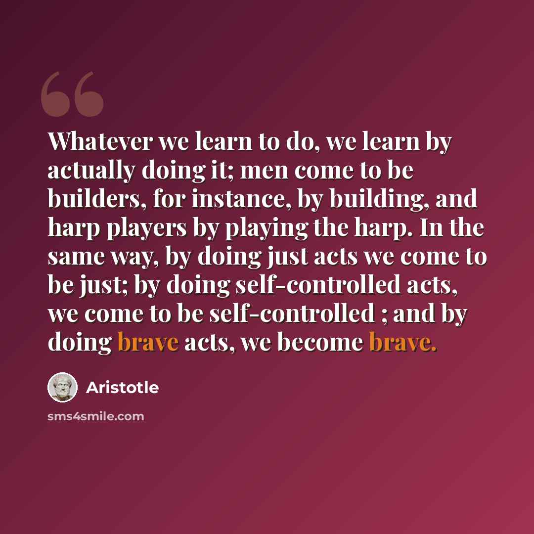“Whatever we learn to do, we learn by actually doing it; men come to be builders, for instance, by building, and harp players by playing the harp. In the same way, by doing just acts we come to be just; by doing self-controlled acts, we come to be self-controlled ; and by doing brave acts, we…” quote by Aristotle