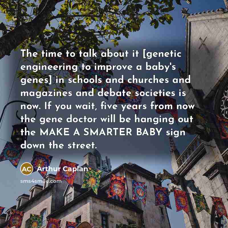 “The time to talk about it [genetic engineering to improve a baby's genes] in schools and churches and magazines and debate societies is now. If you wait, five years from now the gene doctor will be hanging out the MAKE A SMARTER BABY sign down the street.” quote by Arthur Caplan