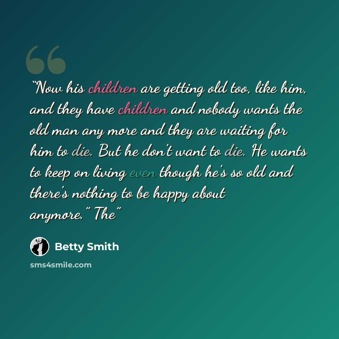 “Now his children are getting old too, like him, and they have children and nobody wants the old man any more and they are waiting for him to die. But he don’t want to die. He wants to keep on living even though he’s so old and there’s nothing to be happy about anymore.” The” quote by Betty Smith