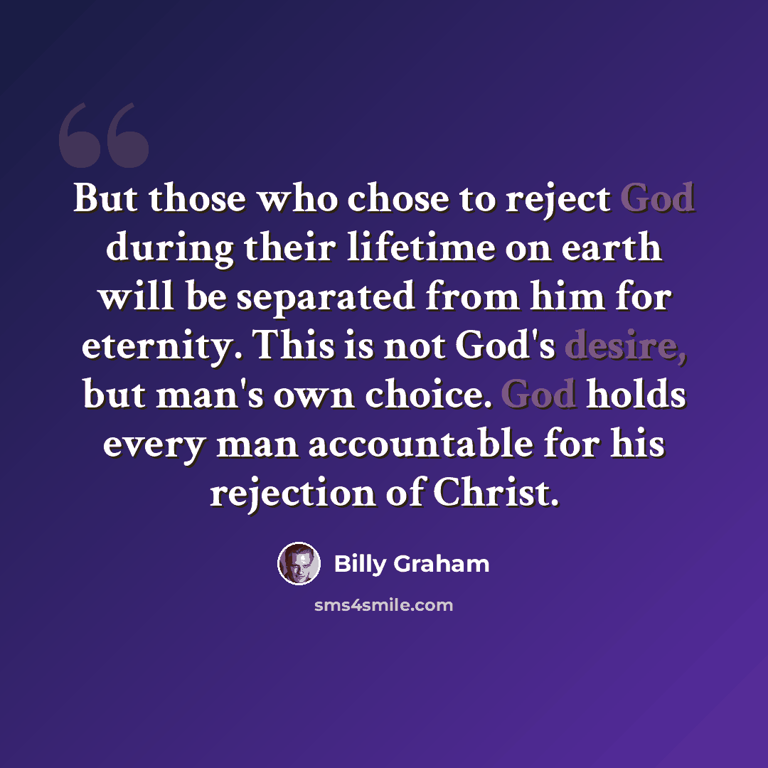 “But those who chose to reject God during their lifetime on earth will be separated from him for eternity. This is not God's desire, but man's own choice. God holds every man accountable for his rejection of Christ.” quote by Billy Graham
