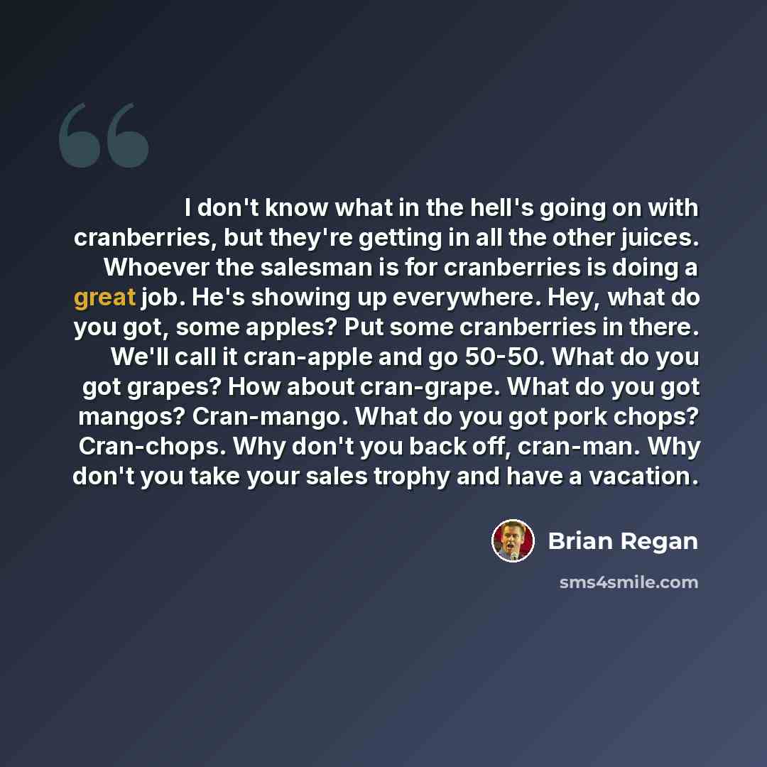 “I don't know what in the hell's going on with cranberries, but they're getting in all the other juices. Whoever the salesman is for cranberries is doing a great job. He's showing up everywhere. Hey, what do you got, some apples? Put some cranberries in there. We'll call it cran-apple and go 50-50…” quote by Brian Regan