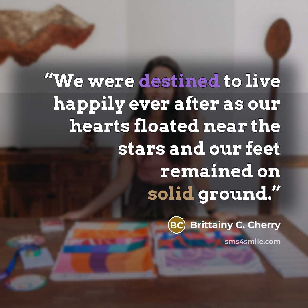 “We were destined to live happily ever after as our hearts floated near the stars and our feet remained on solid ground.” quote by Brittainy C. Cherry
