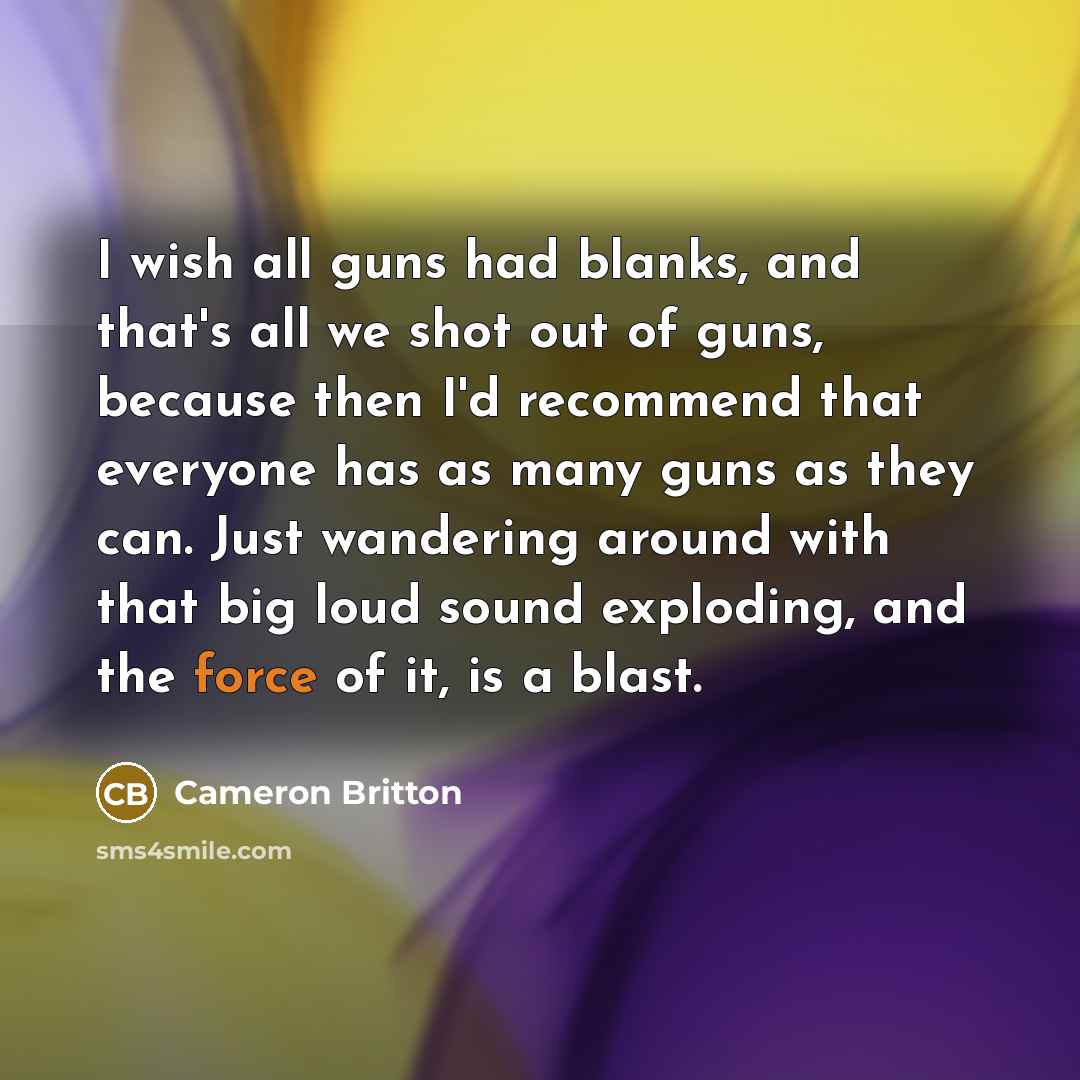 “I wish all guns had blanks, and that's all we shot out of guns, because then I'd recommend that everyone has as many guns as they can. Just wandering around with that big loud sound exploding, and the force of it, is a blast.” quote by Cameron Britton