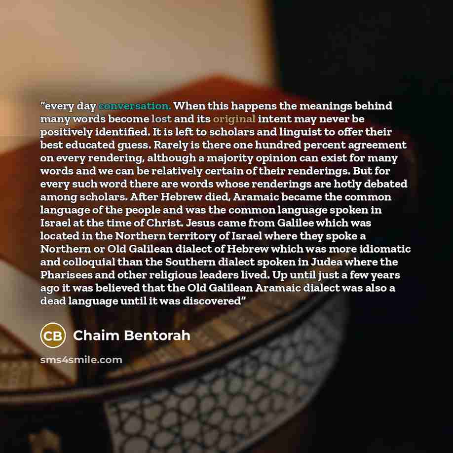 “every day conversation. When this happens the meanings behind many words become lost and its original intent may never be positively identified. It is left to scholars and linguist to offer their best educated guess. Rarely is there one hundred percent agreement on every rendering, although a…” quote by Chaim Bentorah