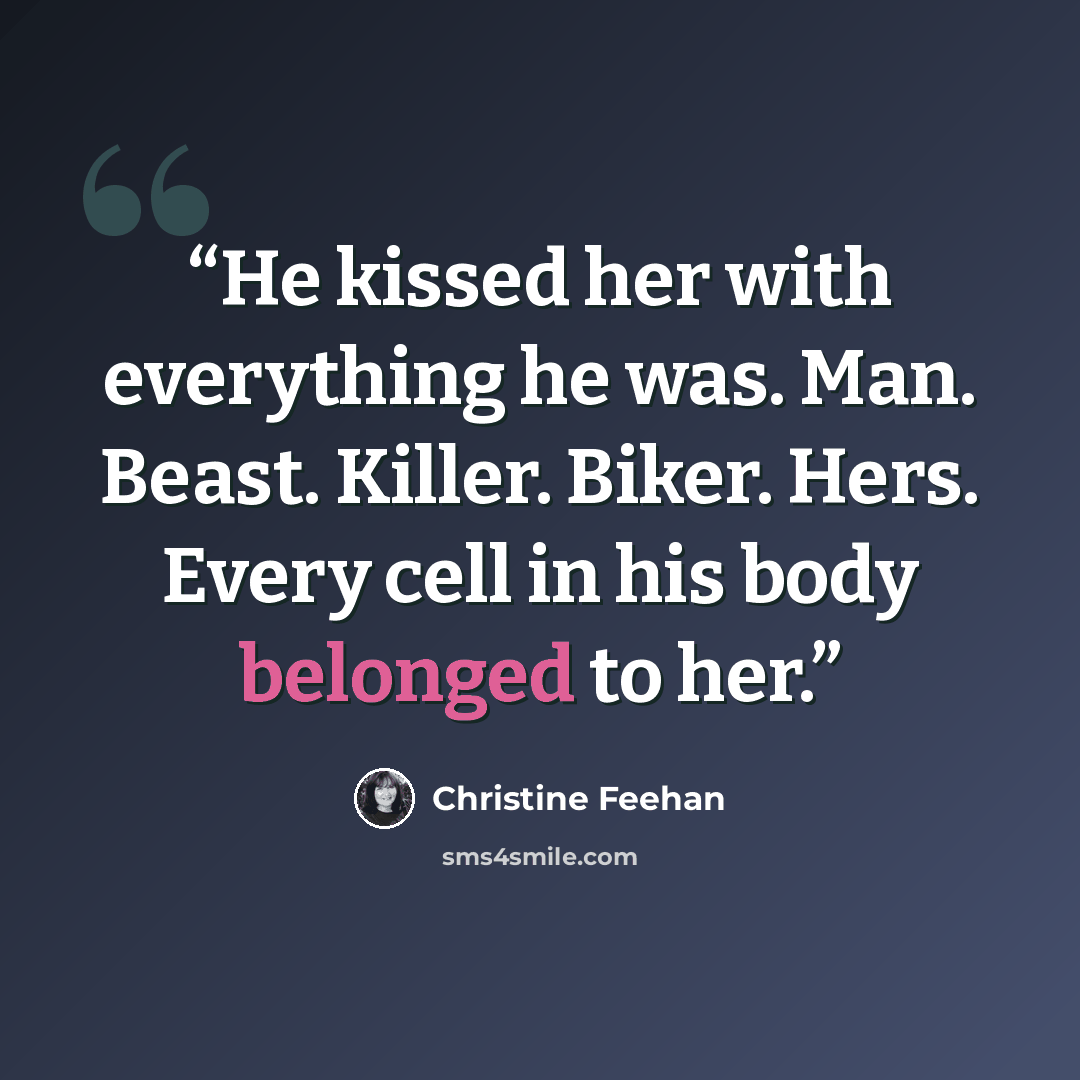“He kissed her with everything he was. Man. Beast. Killer. Biker. Hers. Every cell in his body belonged to her.” quote by Christine Feehan