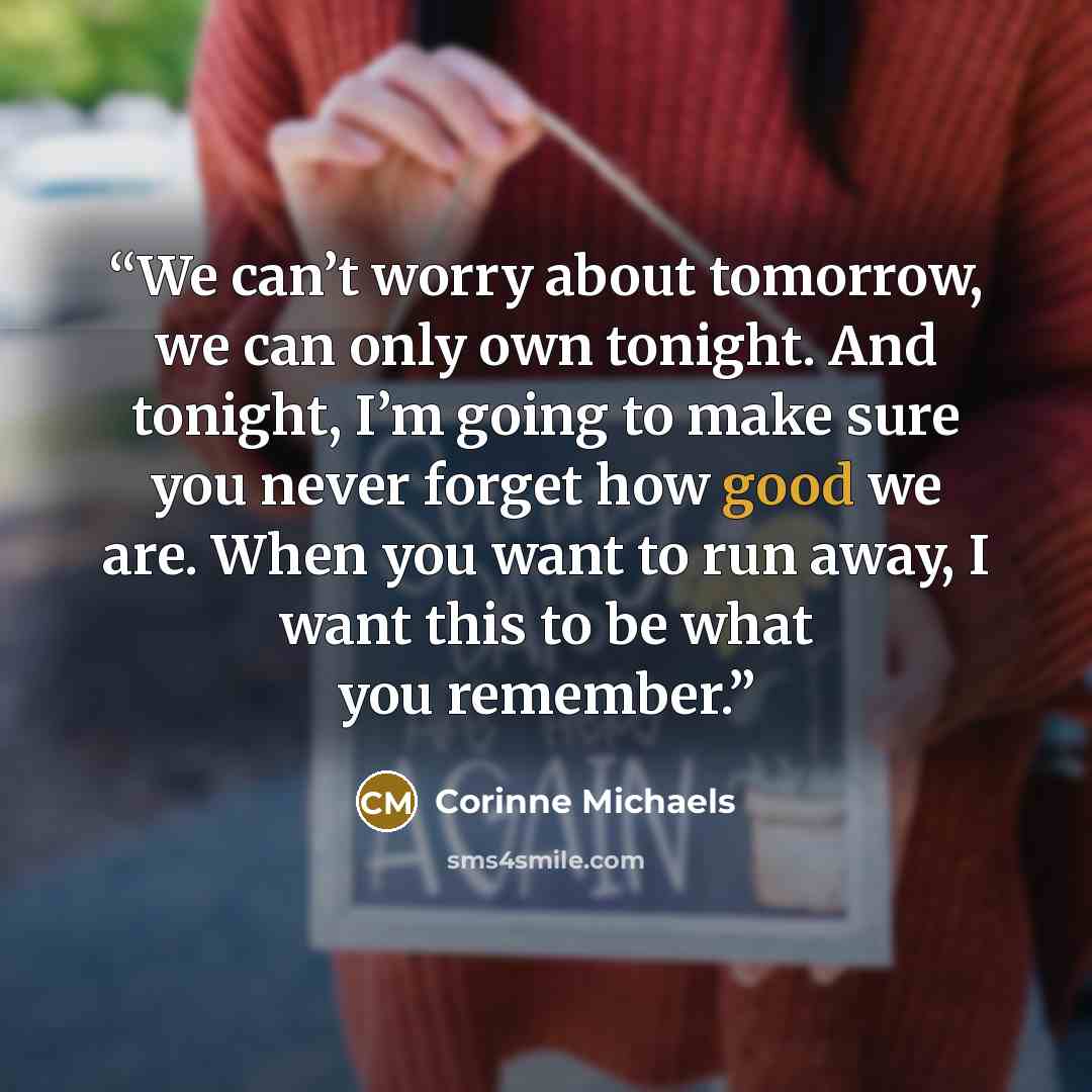 “We can’t worry about tomorrow, we can only own tonight. And tonight, I’m going to make sure you never forget how good we are. When you want to run away, I want this to be what you remember.” quote by Corinne Michaels